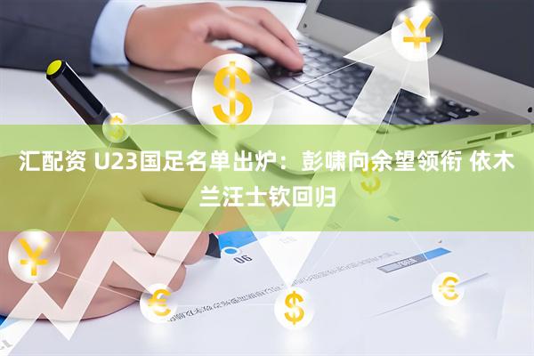 汇配资 U23国足名单出炉：彭啸向余望领衔 依木兰汪士钦回归