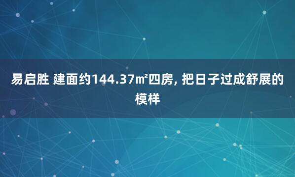 易启胜 建面约144.37㎡四房, 把日子过成舒展的模样