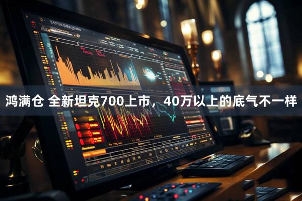 鸿满仓 全新坦克700上市，40万以上的底气不一样