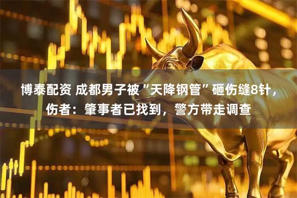 博泰配资 成都男子被“天降钢管”砸伤缝8针，伤者：肇事者已找到，警方带走调查