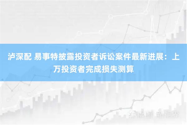 泸深配 易事特披露投资者诉讼案件最新进展：上万投资者完成损失测算