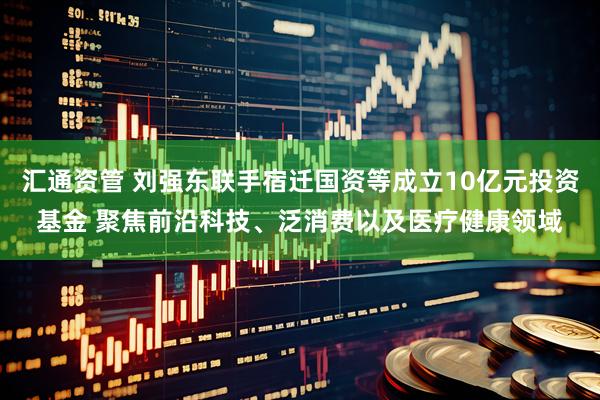 汇通资管 刘强东联手宿迁国资等成立10亿元投资基金 聚焦前沿科技、泛消费以及医疗健康领域