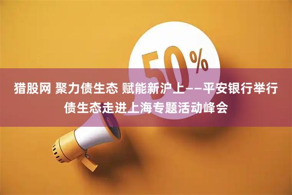 猎股网 聚力债生态 赋能新沪上——平安银行举行债生态走进上海专题活动峰会