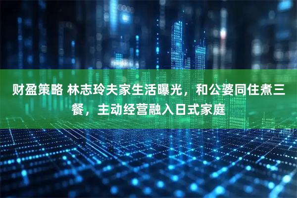 财盈策略 林志玲夫家生活曝光，和公婆同住煮三餐，主动经营融入日式家庭