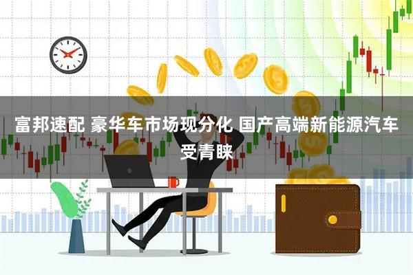 富邦速配 豪华车市场现分化 国产高端新能源汽车受青睐