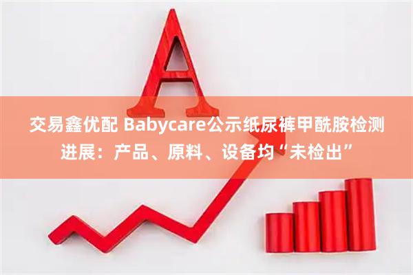 交易鑫优配 Babycare公示纸尿裤甲酰胺检测进展：产品、原料、设备均“未检出”