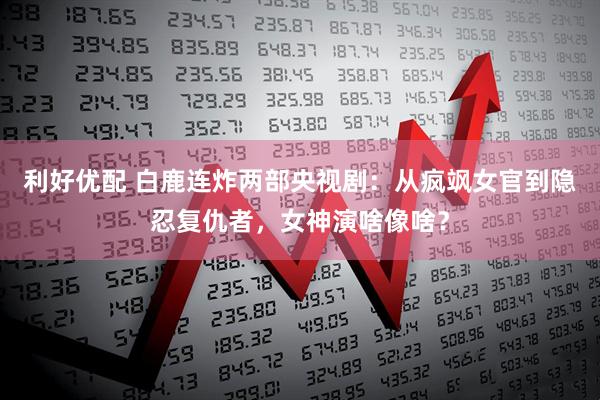 利好优配 白鹿连炸两部央视剧：从疯飒女官到隐忍复仇者，女神演啥像啥？