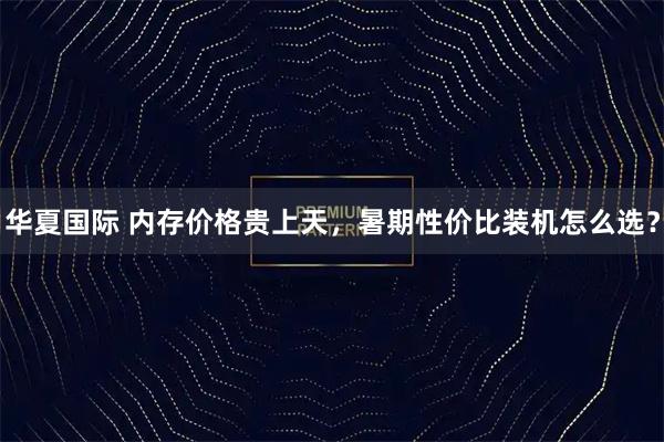 华夏国际 内存价格贵上天,暑期性价比装机怎么选?