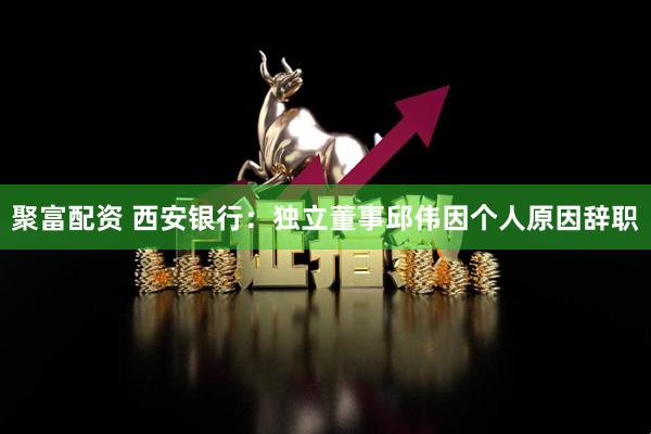 聚富配资 西安银行:独立董事邱伟因个人原因辞职